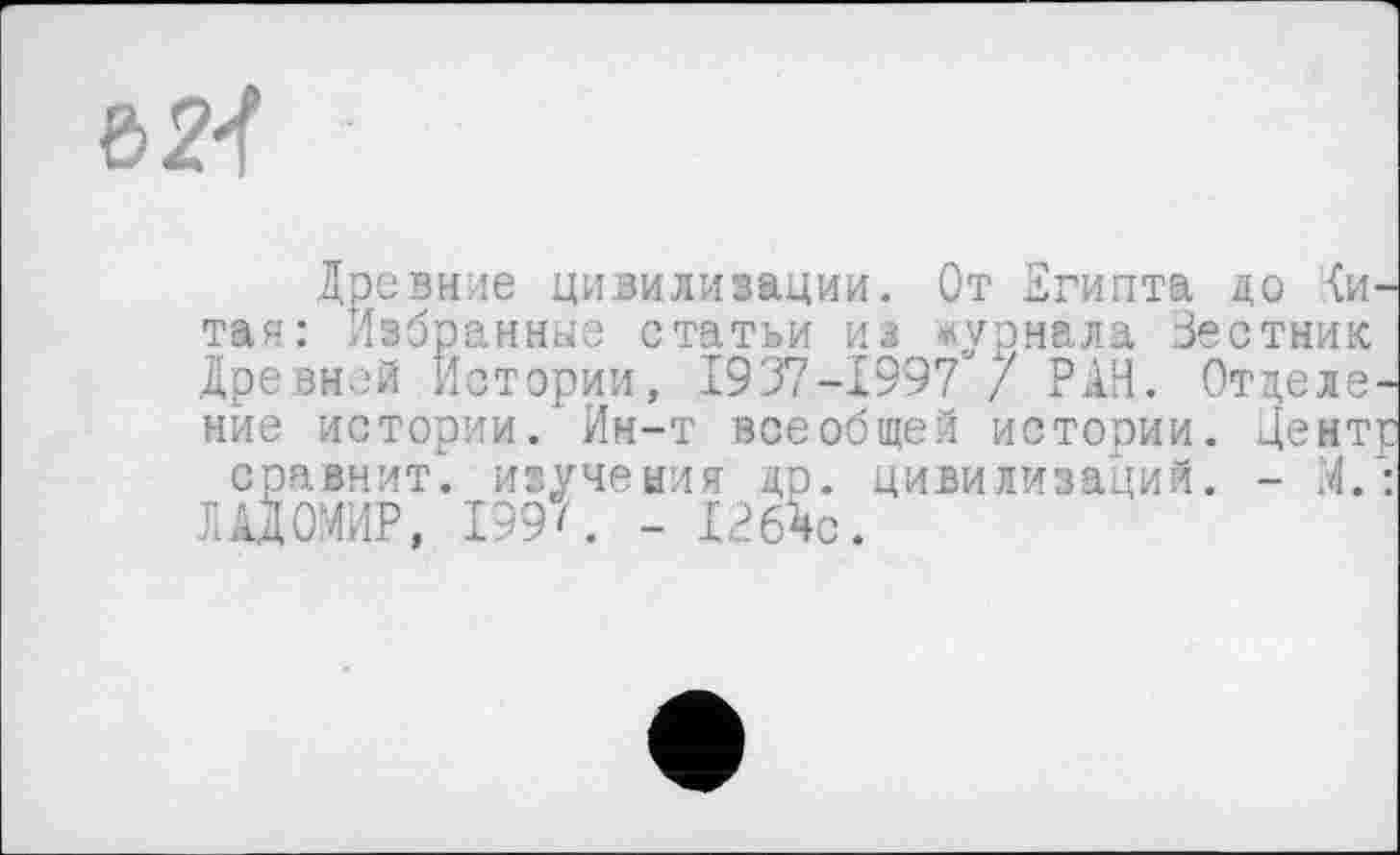 ﻿Ъ21
Древние цивилизации. От Египта до (и-тая: Избранные статьи из журнала Зестник Древней Истории, 1937-1997“/ РАН. Отделение истории. Ин-т всеобщей истории. Центр сравнит, изучения др. цивилизаций. - М.: ЛАДОМИР, 199'. - 1264с.